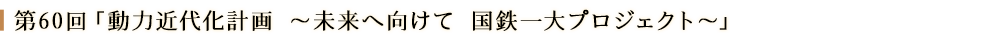 第60回「動力近代化計画 ~未来へ向けて 国鉄一大プロジェクト~」